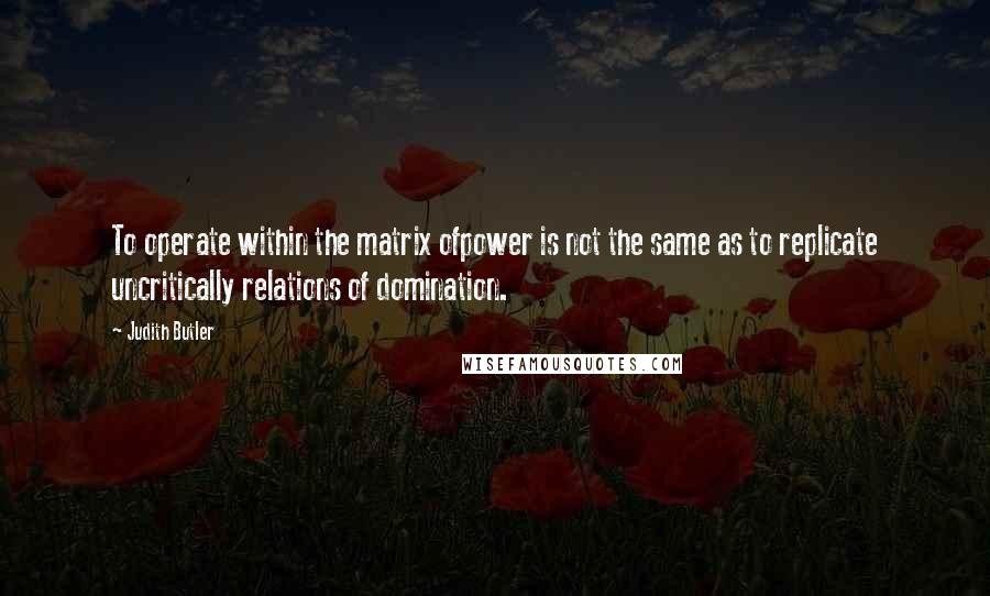 Judith Butler Quotes: To operate within the matrix ofpower is not the same as to replicate uncritically relations of domination.