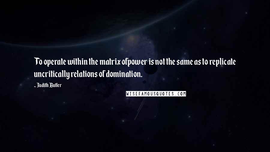 Judith Butler Quotes: To operate within the matrix ofpower is not the same as to replicate uncritically relations of domination.