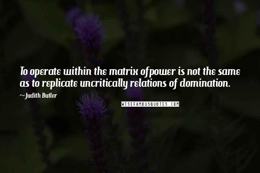 Judith Butler Quotes: To operate within the matrix ofpower is not the same as to replicate uncritically relations of domination.