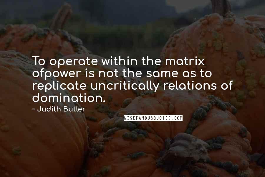 Judith Butler Quotes: To operate within the matrix ofpower is not the same as to replicate uncritically relations of domination.