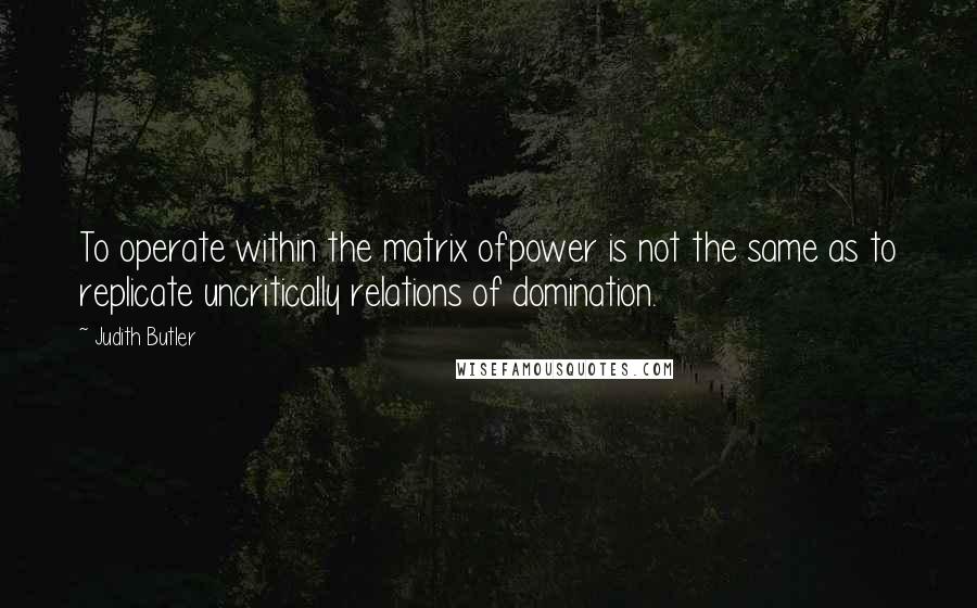 Judith Butler Quotes: To operate within the matrix ofpower is not the same as to replicate uncritically relations of domination.