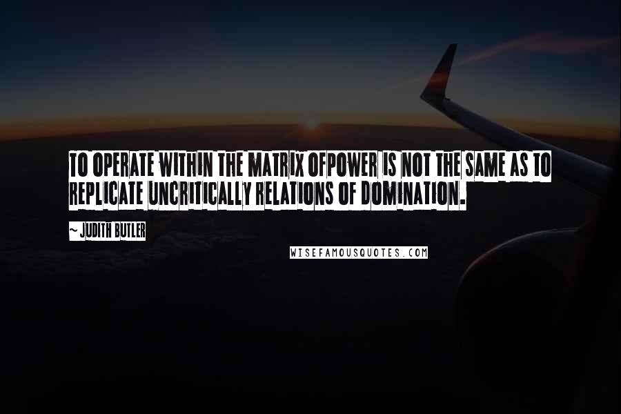 Judith Butler Quotes: To operate within the matrix ofpower is not the same as to replicate uncritically relations of domination.