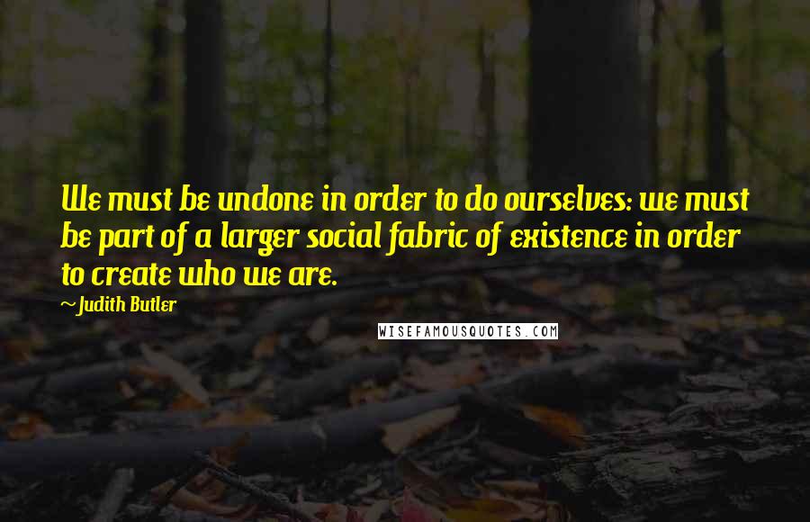 Judith Butler Quotes: We must be undone in order to do ourselves: we must be part of a larger social fabric of existence in order to create who we are.