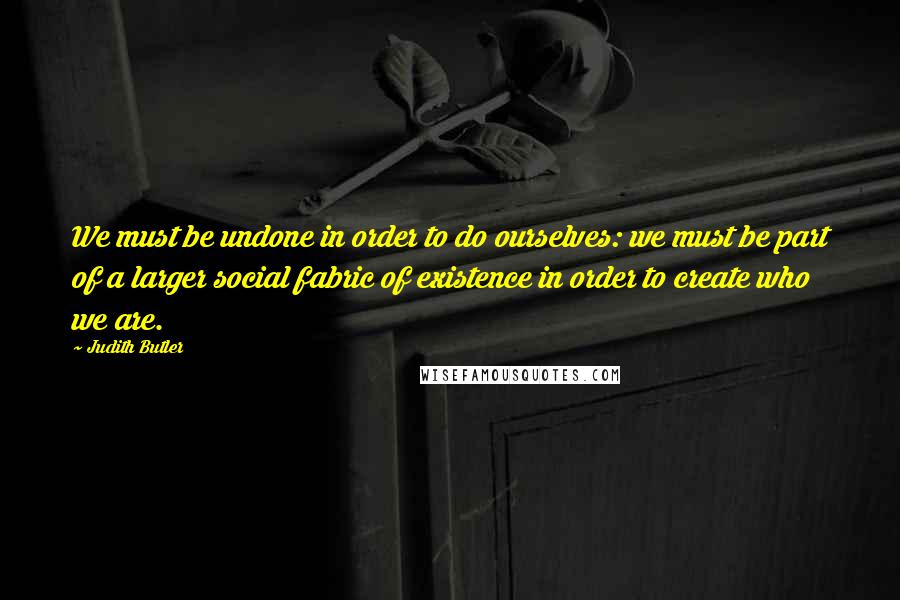 Judith Butler Quotes: We must be undone in order to do ourselves: we must be part of a larger social fabric of existence in order to create who we are.