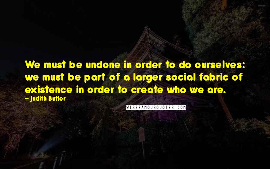 Judith Butler Quotes: We must be undone in order to do ourselves: we must be part of a larger social fabric of existence in order to create who we are.