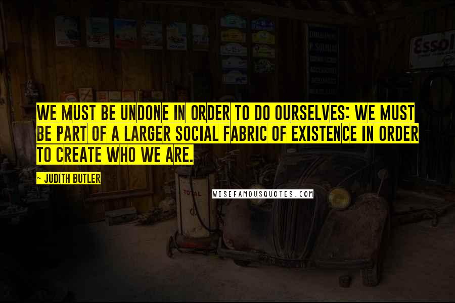 Judith Butler Quotes: We must be undone in order to do ourselves: we must be part of a larger social fabric of existence in order to create who we are.