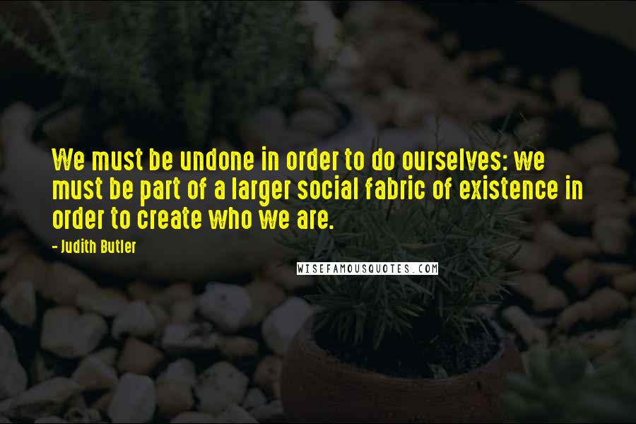 Judith Butler Quotes: We must be undone in order to do ourselves: we must be part of a larger social fabric of existence in order to create who we are.