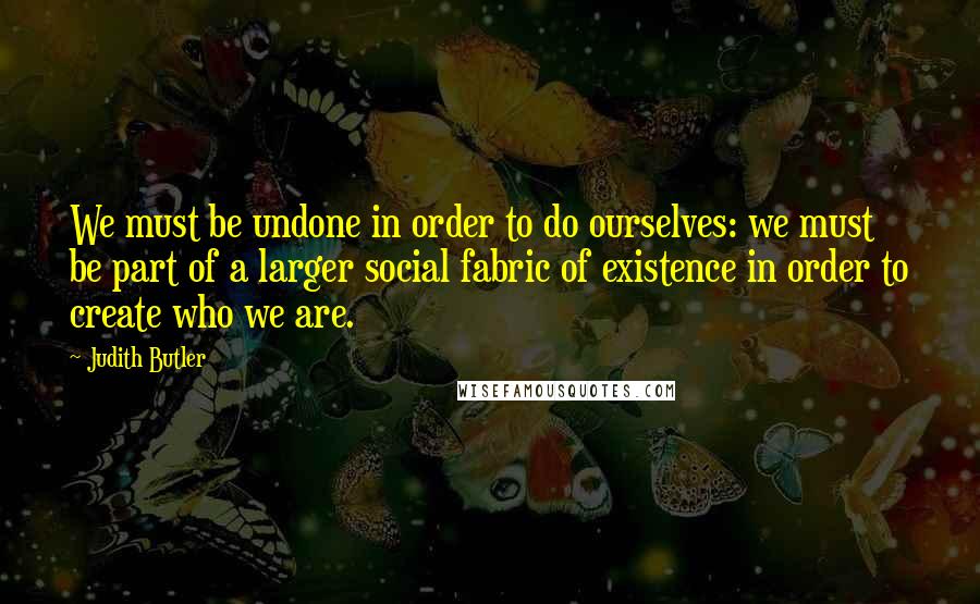 Judith Butler Quotes: We must be undone in order to do ourselves: we must be part of a larger social fabric of existence in order to create who we are.