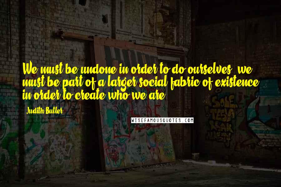 Judith Butler Quotes: We must be undone in order to do ourselves: we must be part of a larger social fabric of existence in order to create who we are.