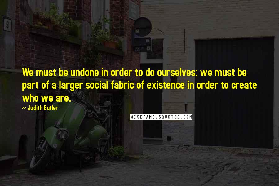 Judith Butler Quotes: We must be undone in order to do ourselves: we must be part of a larger social fabric of existence in order to create who we are.