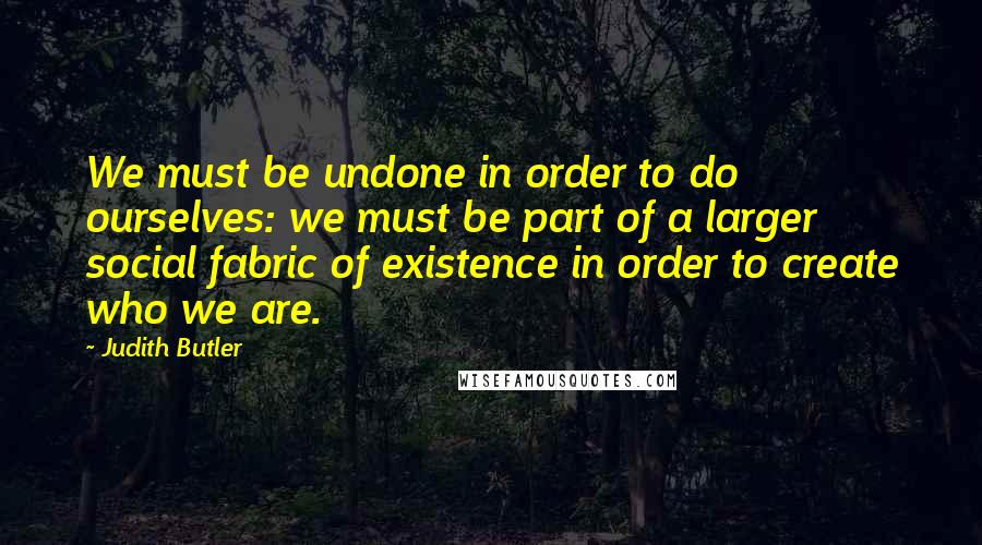 Judith Butler Quotes: We must be undone in order to do ourselves: we must be part of a larger social fabric of existence in order to create who we are.