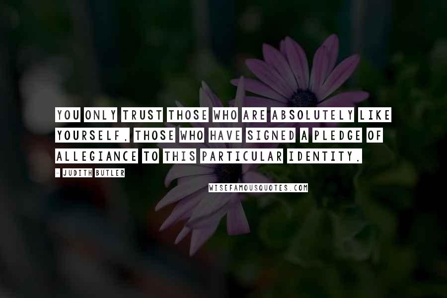 Judith Butler Quotes: You only trust those who are absolutely like yourself, those who have signed a pledge of allegiance to this particular identity.