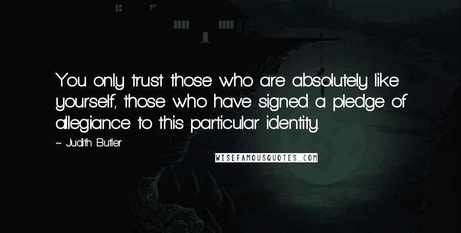 Judith Butler Quotes: You only trust those who are absolutely like yourself, those who have signed a pledge of allegiance to this particular identity.