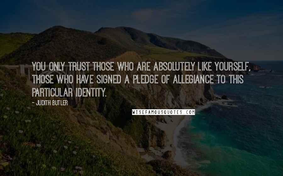 Judith Butler Quotes: You only trust those who are absolutely like yourself, those who have signed a pledge of allegiance to this particular identity.