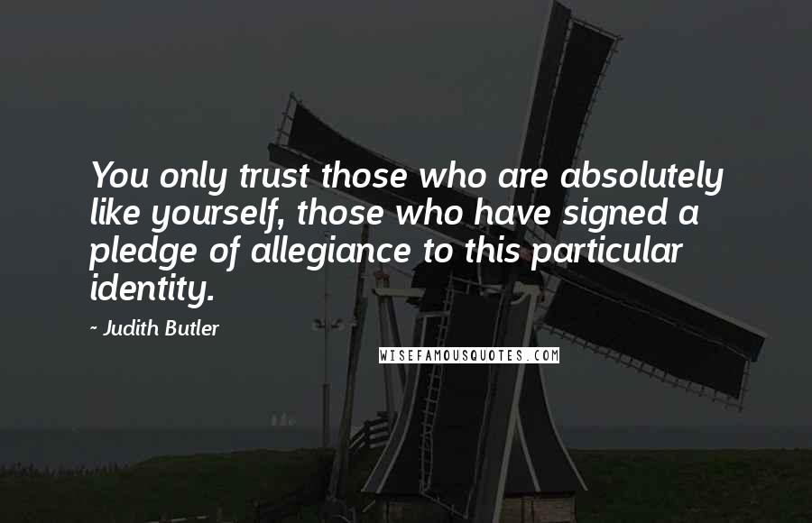 Judith Butler Quotes: You only trust those who are absolutely like yourself, those who have signed a pledge of allegiance to this particular identity.