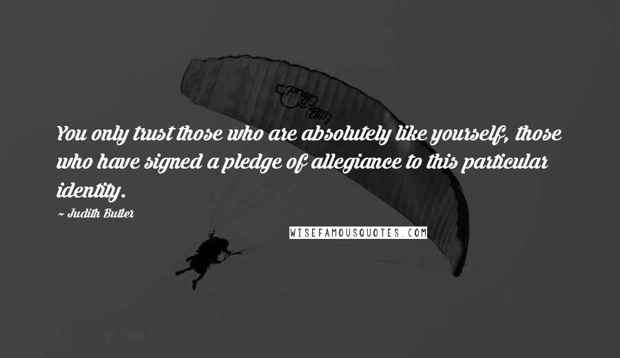 Judith Butler Quotes: You only trust those who are absolutely like yourself, those who have signed a pledge of allegiance to this particular identity.