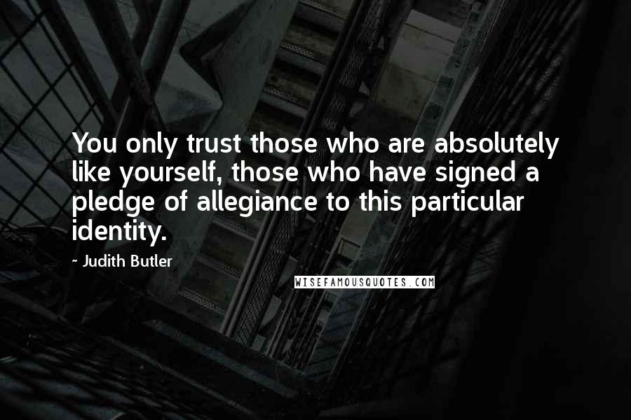 Judith Butler Quotes: You only trust those who are absolutely like yourself, those who have signed a pledge of allegiance to this particular identity.