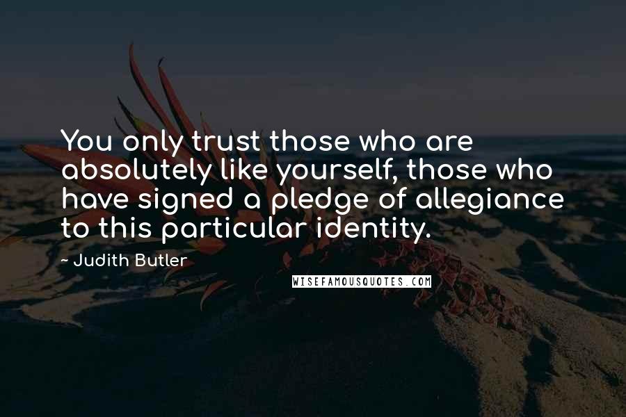 Judith Butler Quotes: You only trust those who are absolutely like yourself, those who have signed a pledge of allegiance to this particular identity.