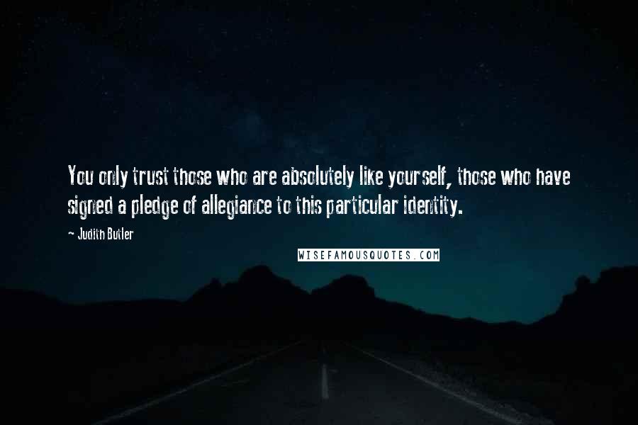 Judith Butler Quotes: You only trust those who are absolutely like yourself, those who have signed a pledge of allegiance to this particular identity.