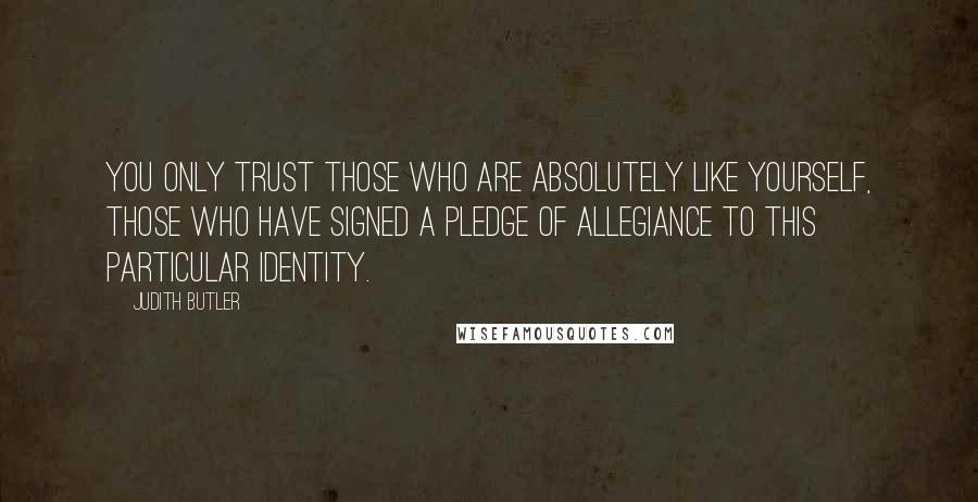 Judith Butler Quotes: You only trust those who are absolutely like yourself, those who have signed a pledge of allegiance to this particular identity.