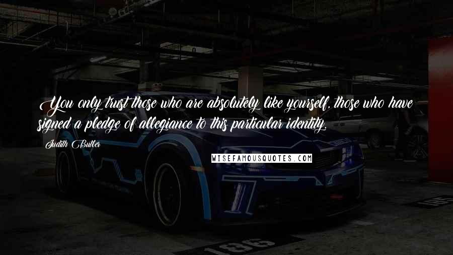 Judith Butler Quotes: You only trust those who are absolutely like yourself, those who have signed a pledge of allegiance to this particular identity.