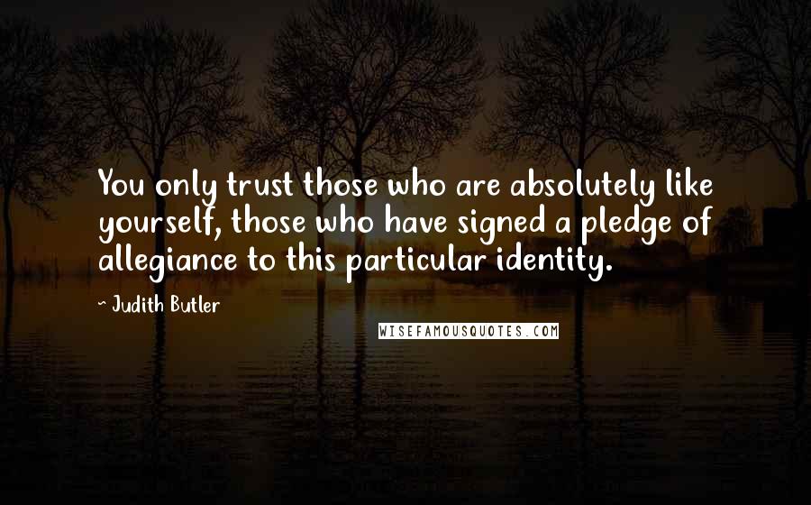 Judith Butler Quotes: You only trust those who are absolutely like yourself, those who have signed a pledge of allegiance to this particular identity.