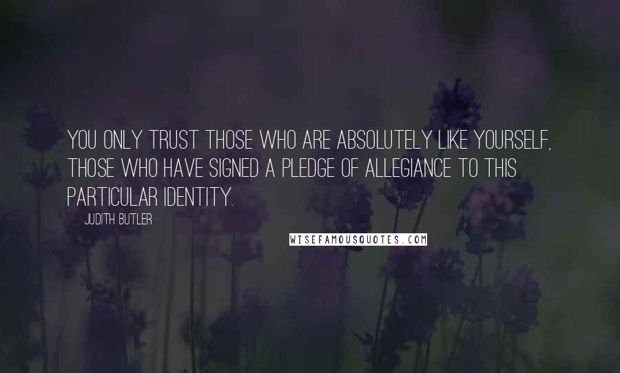 Judith Butler Quotes: You only trust those who are absolutely like yourself, those who have signed a pledge of allegiance to this particular identity.