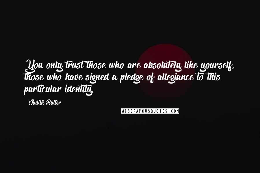 Judith Butler Quotes: You only trust those who are absolutely like yourself, those who have signed a pledge of allegiance to this particular identity.