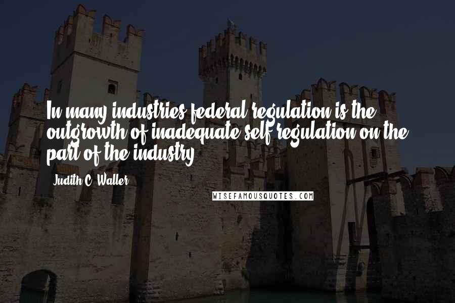 Judith C. Waller Quotes: In many industries federal regulation is the outgrowth of inadequate self-regulation on the part of the industry.