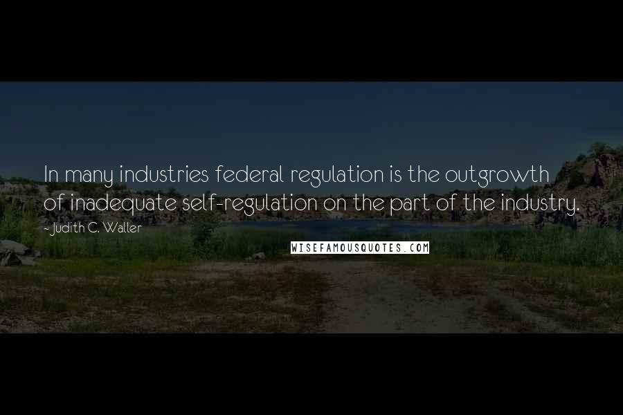 Judith C. Waller Quotes: In many industries federal regulation is the outgrowth of inadequate self-regulation on the part of the industry.