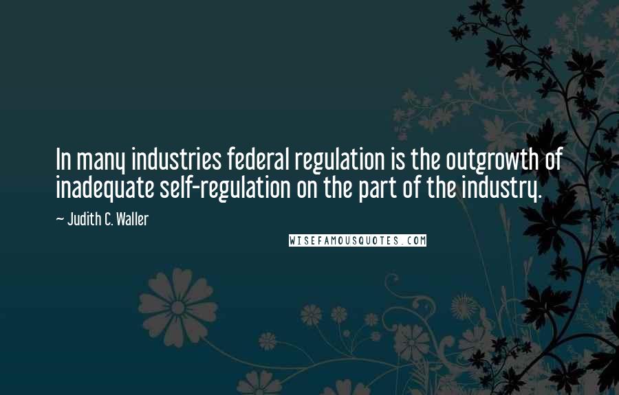 Judith C. Waller Quotes: In many industries federal regulation is the outgrowth of inadequate self-regulation on the part of the industry.