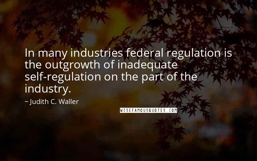 Judith C. Waller Quotes: In many industries federal regulation is the outgrowth of inadequate self-regulation on the part of the industry.