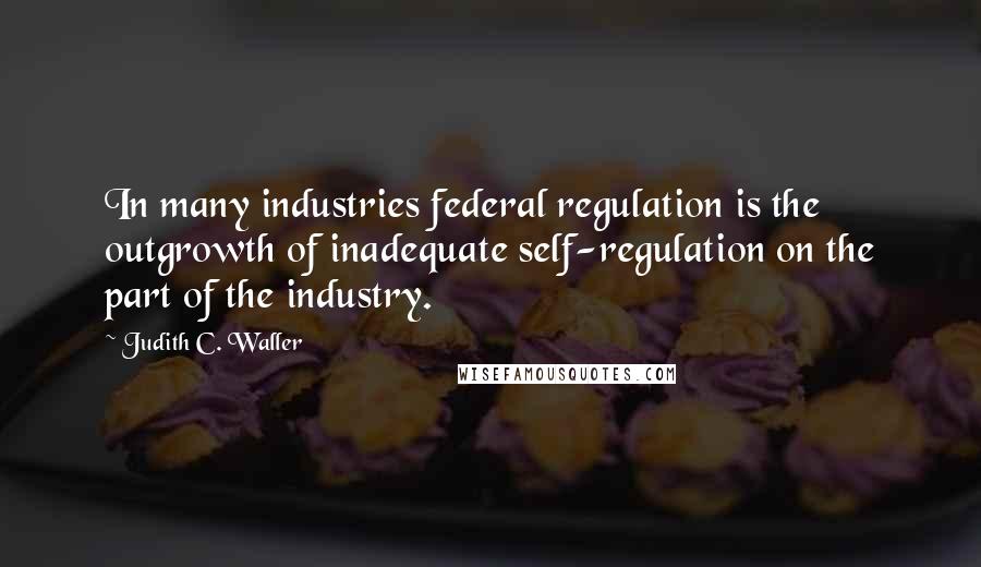 Judith C. Waller Quotes: In many industries federal regulation is the outgrowth of inadequate self-regulation on the part of the industry.