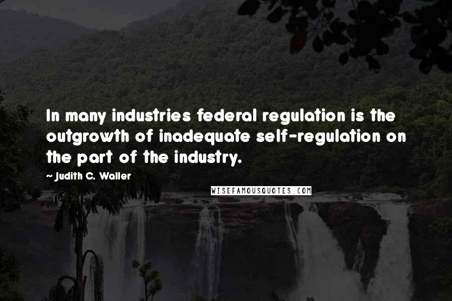 Judith C. Waller Quotes: In many industries federal regulation is the outgrowth of inadequate self-regulation on the part of the industry.