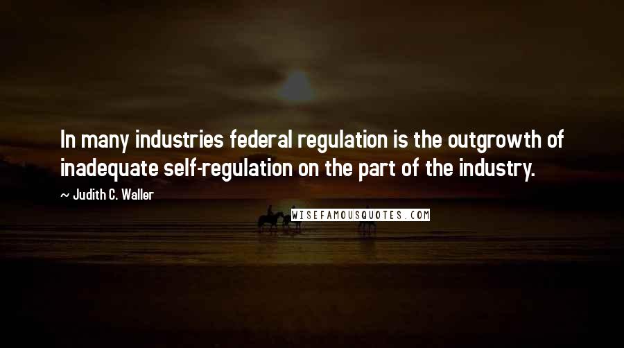 Judith C. Waller Quotes: In many industries federal regulation is the outgrowth of inadequate self-regulation on the part of the industry.