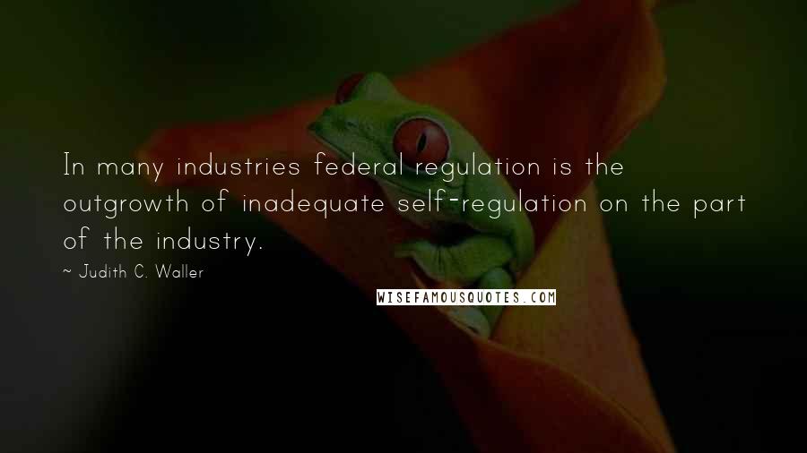 Judith C. Waller Quotes: In many industries federal regulation is the outgrowth of inadequate self-regulation on the part of the industry.