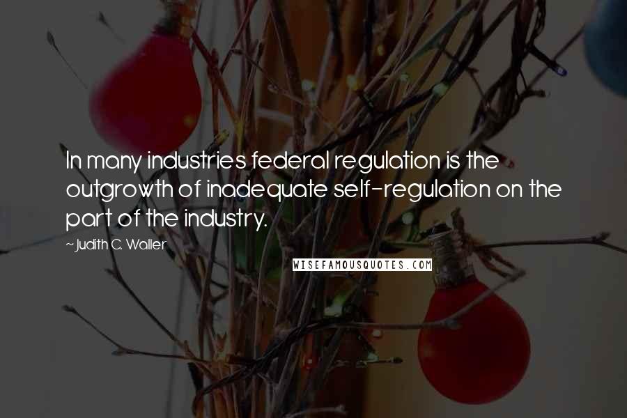 Judith C. Waller Quotes: In many industries federal regulation is the outgrowth of inadequate self-regulation on the part of the industry.