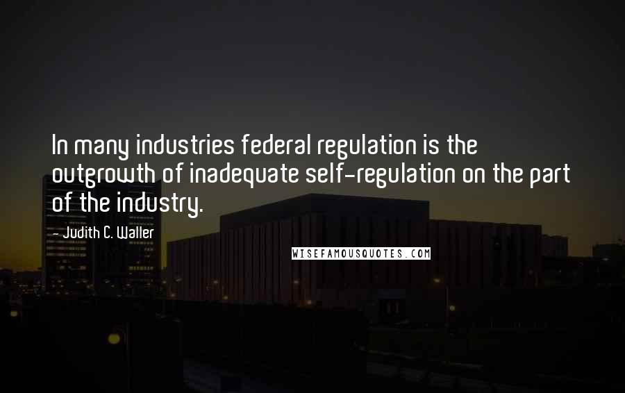 Judith C. Waller Quotes: In many industries federal regulation is the outgrowth of inadequate self-regulation on the part of the industry.