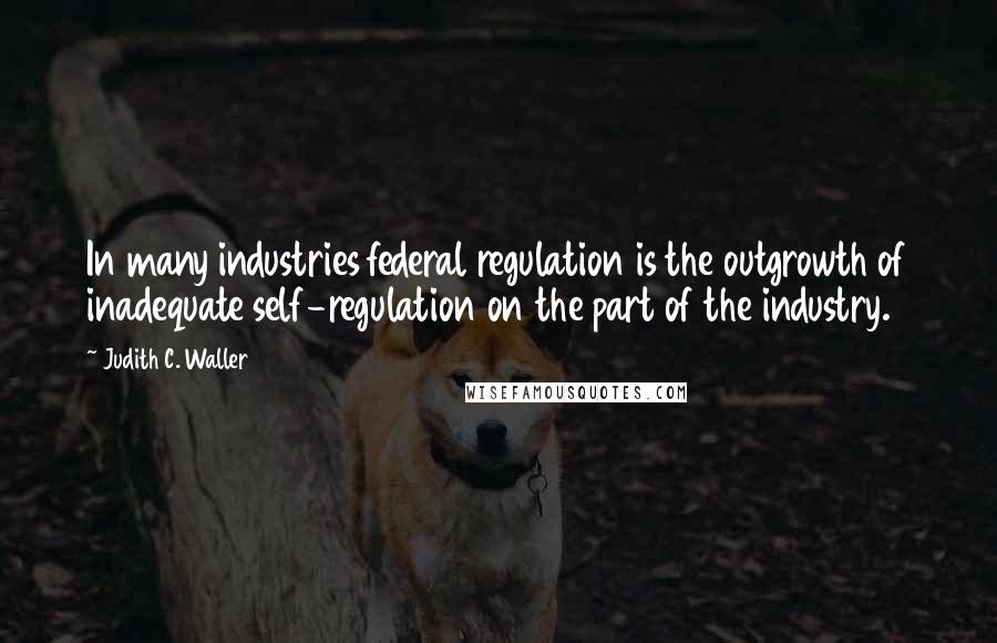 Judith C. Waller Quotes: In many industries federal regulation is the outgrowth of inadequate self-regulation on the part of the industry.