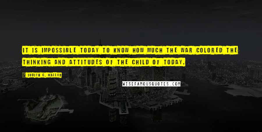 Judith C. Waller Quotes: it is impossible today to know how much the war colored the thinking and attitudes of the child of today.