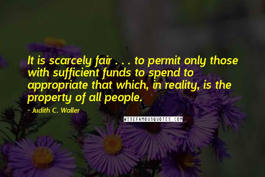 Judith C. Waller Quotes: It is scarcely fair . . . to permit only those with sufficient funds to spend to appropriate that which, in reality, is the property of all people.