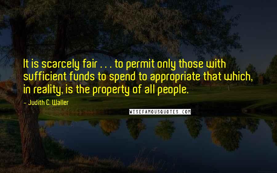 Judith C. Waller Quotes: It is scarcely fair . . . to permit only those with sufficient funds to spend to appropriate that which, in reality, is the property of all people.