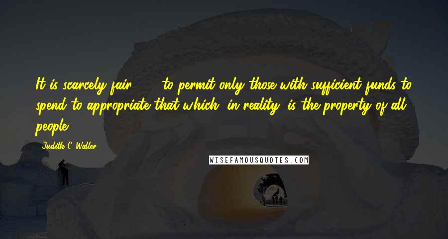 Judith C. Waller Quotes: It is scarcely fair . . . to permit only those with sufficient funds to spend to appropriate that which, in reality, is the property of all people.