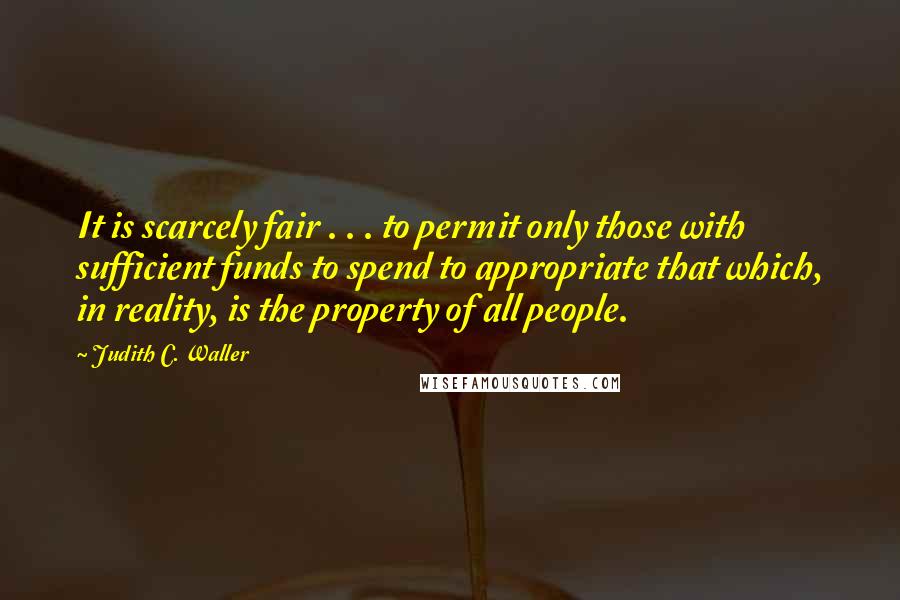 Judith C. Waller Quotes: It is scarcely fair . . . to permit only those with sufficient funds to spend to appropriate that which, in reality, is the property of all people.