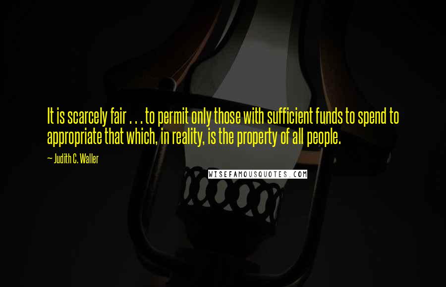 Judith C. Waller Quotes: It is scarcely fair . . . to permit only those with sufficient funds to spend to appropriate that which, in reality, is the property of all people.