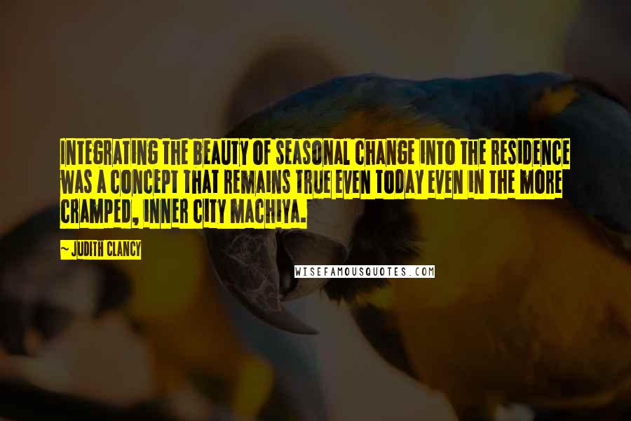 Judith Clancy Quotes: Integrating the beauty of seasonal change into the residence was a concept that remains true even today even in the more cramped, inner city machiya.