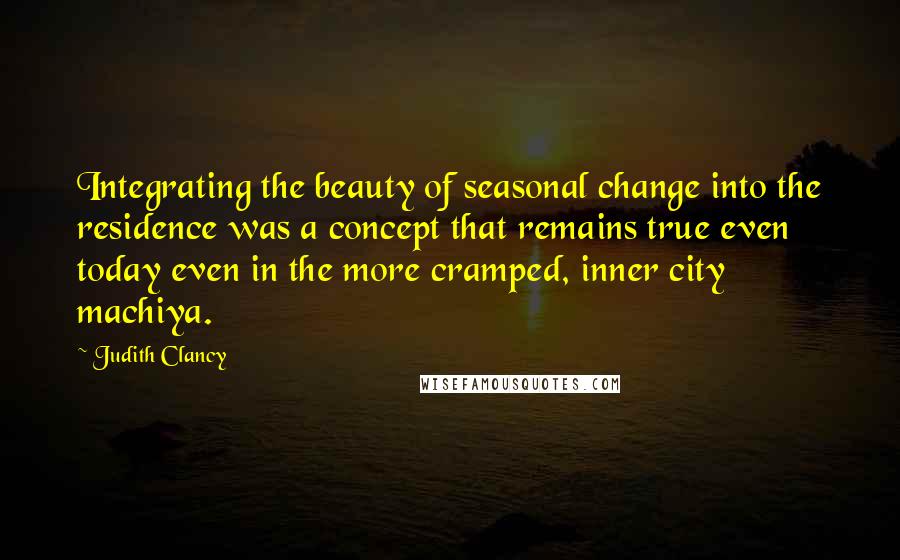 Judith Clancy Quotes: Integrating the beauty of seasonal change into the residence was a concept that remains true even today even in the more cramped, inner city machiya.