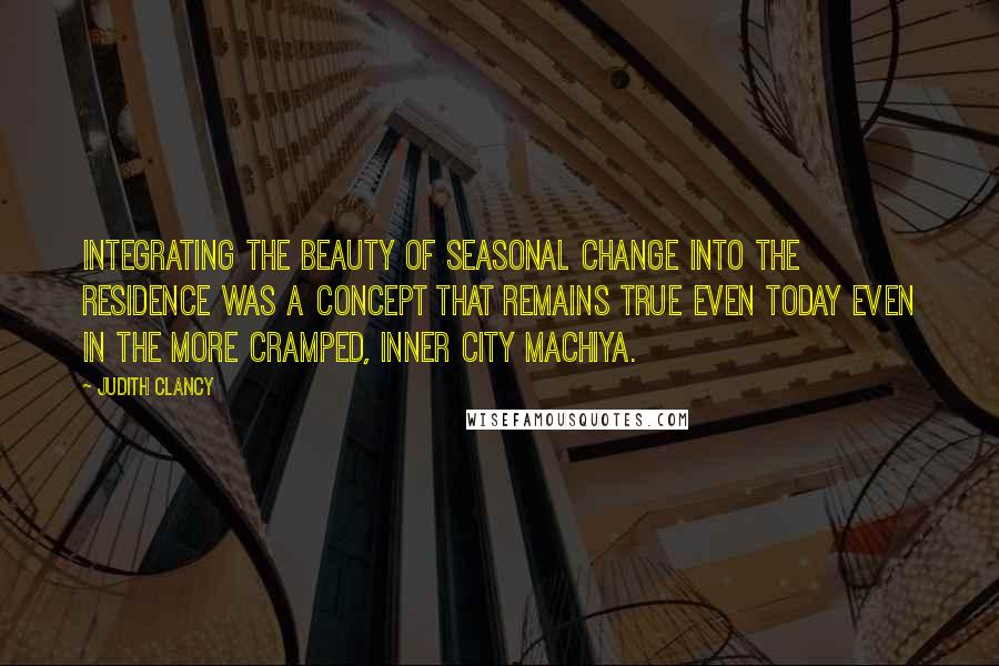 Judith Clancy Quotes: Integrating the beauty of seasonal change into the residence was a concept that remains true even today even in the more cramped, inner city machiya.