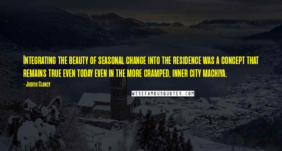 Judith Clancy Quotes: Integrating the beauty of seasonal change into the residence was a concept that remains true even today even in the more cramped, inner city machiya.