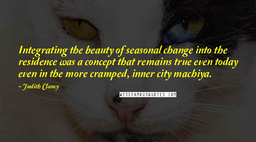 Judith Clancy Quotes: Integrating the beauty of seasonal change into the residence was a concept that remains true even today even in the more cramped, inner city machiya.